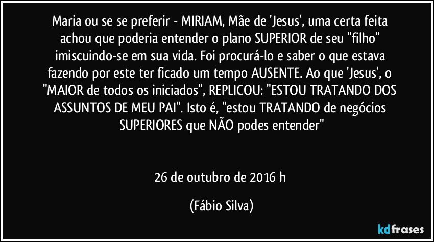 Maria ou se se preferir - MIRIAM, Mãe de 'Jesus', uma certa feita achou que poderia entender o plano SUPERIOR de seu "filho" imiscuindo-se em sua vida. Foi procurá-lo e saber o que estava fazendo por este ter ficado um tempo AUSENTE. Ao que 'Jesus', o "MAIOR de todos os iniciados", REPLICOU: "ESTOU TRATANDO DOS ASSUNTOS DE MEU PAI". Isto é, "estou TRATANDO de negócios SUPERIORES que NÃO podes entender"


26 de outubro de 2016  h (Fábio Silva)