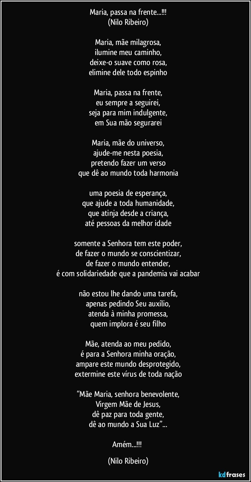 Maria, passa na frente...!!!
(Nilo Ribeiro)

Maria, mãe milagrosa,
ilumine meu caminho,
deixe-o suave como rosa,
elimine dele todo espinho

Maria, passa na frente,
eu sempre a seguirei,
seja para mim indulgente,
em Sua mão segurarei

Maria, mãe do universo,
ajude-me nesta poesia,
pretendo fazer um verso
que dê ao mundo toda harmonia

uma poesia de esperança,
que ajude a toda humanidade,
que atinja desde a criança,
até pessoas da melhor idade

somente a Senhora tem este poder,
de fazer o mundo se conscientizar,
de fazer o mundo entender,
é com solidariedade que a pandemia vai acabar

não estou lhe dando uma tarefa,
apenas pedindo Seu auxílio,
atenda à minha promessa,
quem implora é seu filho

Mãe, atenda ao meu pedido,
é para a Senhora minha oração,
ampare este mundo desprotegido,
extermine este vírus de toda nação

“Mãe Maria, senhora benevolente,
Virgem Mãe de Jesus,
dê paz para toda gente,
dê ao mundo a Sua Luz”...

Amém...!!! (Nilo Ribeiro)