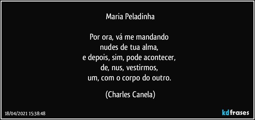 Maria Peladinha

Por ora, vá me mandando 
nudes de tua alma, 
e depois, sim, pode acontecer, 
de, nus, vestirmos,  
um, com o corpo do outro. (Charles Canela)