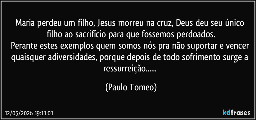 Maria perdeu um filho, Jesus morreu na cruz, Deus deu seu único filho ao sacrifício para que fossemos perdoados.
Perante estes exemplos quem somos nós pra não suportar e vencer quaisquer adiversidades, porque depois de todo sofrimento surge a ressurreição... (Paulo Tomeo)