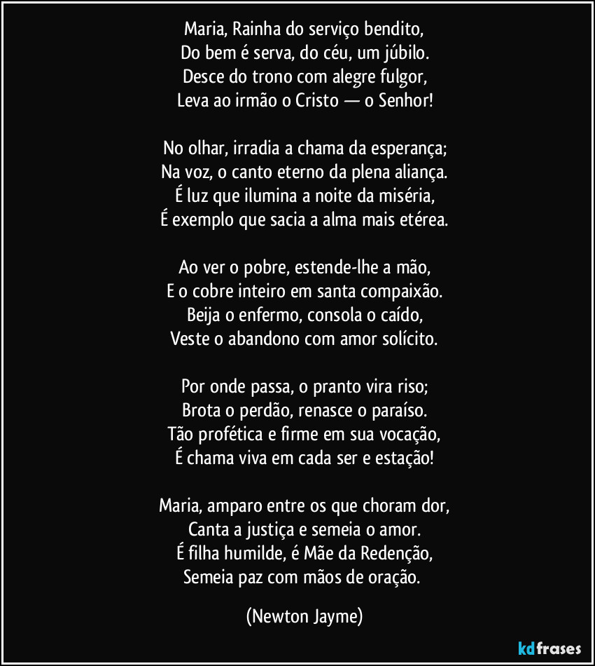 Maria, Rainha do serviço bendito,
Do bem é serva, do céu, um júbilo.
Desce do trono com alegre fulgor,
Leva ao irmão o Cristo — o Senhor!

No olhar, irradia a chama da esperança;
Na voz, o canto eterno da plena aliança.
É luz que ilumina a noite da miséria,
É exemplo que sacia a alma mais etérea.

Ao ver o pobre, estende-lhe a mão,
E o cobre inteiro em santa compaixão.
Beija o enfermo, consola o caído,
Veste o abandono com amor solícito.

Por onde passa, o pranto vira riso;
Brota o perdão, renasce o paraíso.
Tão profética e firme em sua vocação,
É chama viva em cada ser e estação!

Maria, amparo entre os que choram dor,
Canta a justiça e semeia o amor.
É filha humilde, é Mãe da Redenção,
Semeia paz com mãos de oração. (Newton Jayme)