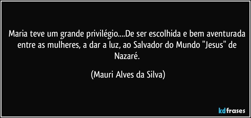 Maria teve um grande privilégio...De ser escolhida e bem aventurada entre as mulheres, a dar a luz, ao Salvador do Mundo "Jesus" de Nazaré. (Mauri Alves da Silva)