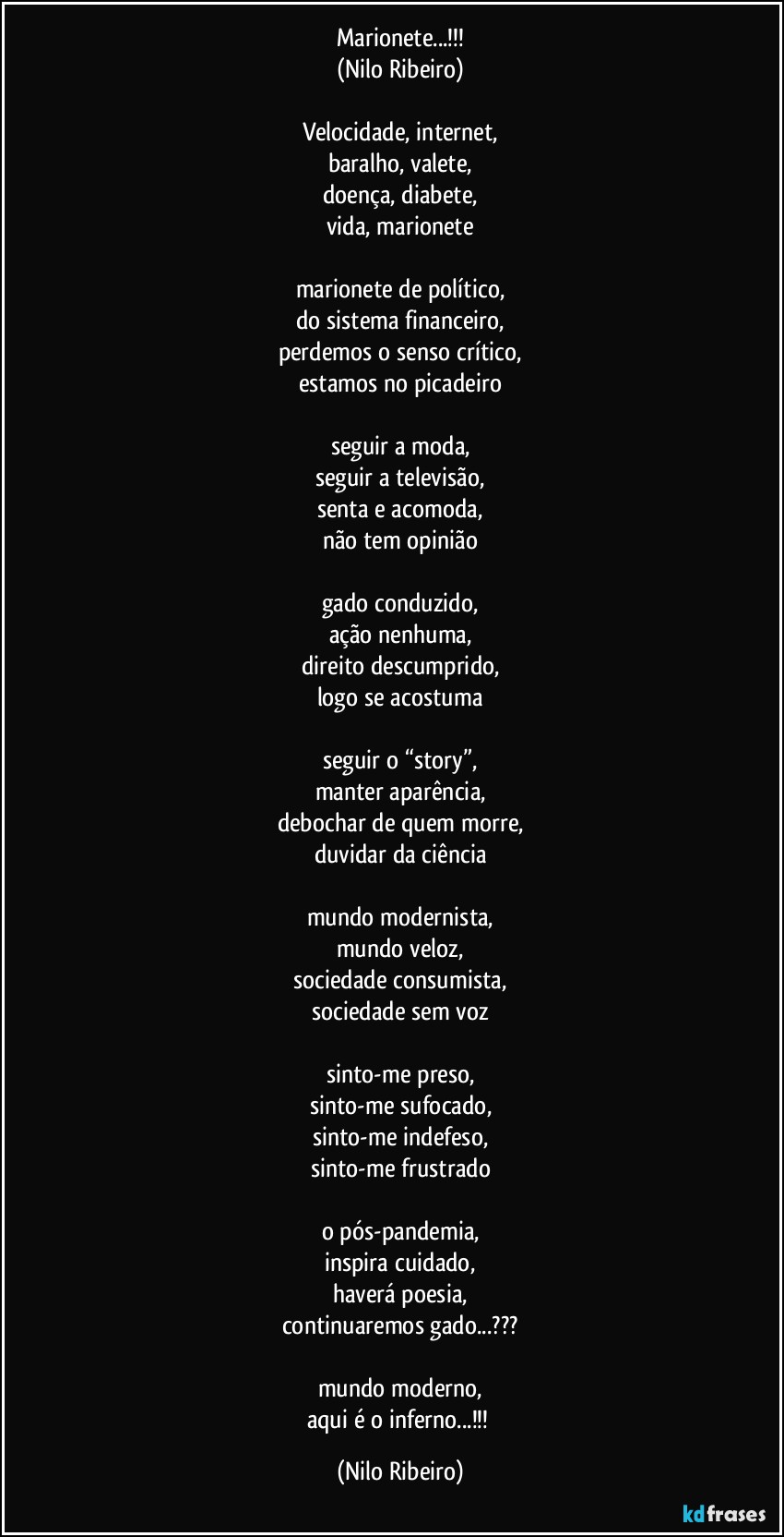 Marionete...!!!
(Nilo Ribeiro)

Velocidade, internet,
baralho, valete,
doença, diabete,
vida, marionete

marionete de político,
do sistema financeiro,
perdemos o senso crítico,
estamos no picadeiro

seguir a moda,
seguir a televisão,
senta e acomoda,
não tem opinião

gado conduzido,
ação nenhuma,
direito descumprido,
logo se acostuma

seguir o “story”,
manter aparência,
debochar de quem morre,
duvidar da ciência

mundo modernista,
mundo veloz,
sociedade consumista,
sociedade sem voz

sinto-me preso,
sinto-me sufocado,
sinto-me indefeso,
sinto-me frustrado

o pós-pandemia,
inspira cuidado,
haverá poesia,
continuaremos gado...???

mundo moderno,
aqui é o inferno...!!! (Nilo Ribeiro)