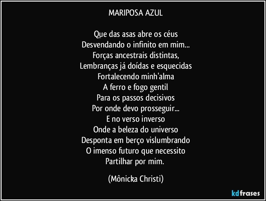 MARIPOSA AZUL

Que das asas abre os céus
Desvendando o infinito em mim...
Forças ancestrais distintas,
Lembranças já doídas e esquecidas
Fortalecendo minh'alma
A ferro e fogo gentil
Para os passos decisivos
Por onde devo prosseguir...
E no verso inverso
Onde a beleza do universo
Desponta em berço vislumbrando
O imenso futuro que necessito
Partilhar por mim. (Mônicka Christi)