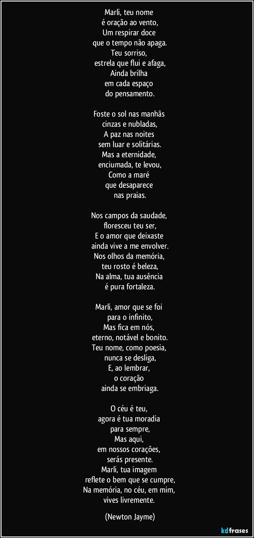 Marli, teu nome 
é oração ao vento,
Um respirar doce 
que o tempo não apaga.
Teu sorriso, 
estrela que flui e afaga,
Ainda brilha 
em cada espaço 
do pensamento.

Foste o sol nas manhãs 
cinzas e nubladas,
A paz nas noites 
sem luar e solitárias.
Mas a eternidade, 
enciumada, te levou,
Como a maré 
que desaparece 
nas praias.

Nos campos da saudade, 
floresceu teu ser,
E o amor que deixaste 
ainda vive a me envolver.
Nos olhos da memória, 
teu rosto é beleza,
Na alma, tua ausência 
é pura fortaleza.

Marli, amor que se foi 
para o infinito,
Mas fica em nós, 
eterno, notável e bonito.
Teu nome, como poesia, 
nunca se desliga,
E, ao lembrar, 
o coração 
ainda se embriaga.

O céu é teu, 
agora é tua moradia 
para sempre,
Mas aqui, 
em nossos corações, 
serás presente.
Marli, tua imagem 
reflete o bem que se cumpre,
Na memória, no céu, em mim, 
vives livremente. (Newton Jayme)