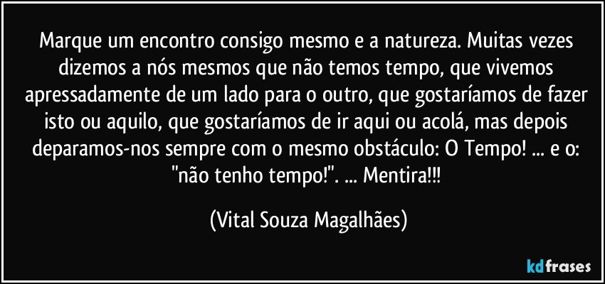 Marque um encontro consigo mesmo e a natureza. Muitas vezes dizemos a nós mesmos que não temos tempo, que vivemos apressadamente de um lado para o outro, que gostaríamos de fazer isto ou aquilo, que gostaríamos de ir aqui ou acolá, mas depois deparamos-nos sempre com o mesmo obstáculo: O Tempo! ... e o: "não tenho tempo!". ... Mentira!!! (Vital Souza Magalhães)