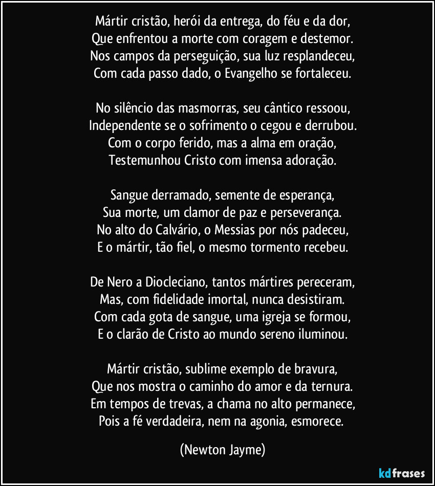 Mártir cristão, herói da entrega, do féu e da dor,
Que enfrentou a morte com coragem e destemor.
Nos campos da perseguição, sua luz resplandeceu,
Com cada passo dado, o Evangelho se fortaleceu.

No silêncio das masmorras, seu cântico ressoou,
Independente se o sofrimento o cegou e derrubou.
Com o corpo ferido, mas a alma em oração,
Testemunhou Cristo com imensa adoração.

Sangue derramado, semente de esperança,
Sua morte, um clamor de paz e perseverança.
No alto do Calvário, o Messias por nós padeceu,
E o mártir, tão fiel, o mesmo tormento recebeu.

De Nero a Diocleciano, tantos mártires pereceram,
Mas, com fidelidade imortal, nunca desistiram.
Com cada gota de sangue, uma igreja se formou,
E o clarão de Cristo ao mundo sereno iluminou.

Mártir cristão, sublime exemplo de bravura,
Que nos mostra o caminho do amor e da ternura.
Em tempos de trevas, a chama no alto permanece,
Pois a fé verdadeira, nem na agonia, esmorece. (Newton Jayme)