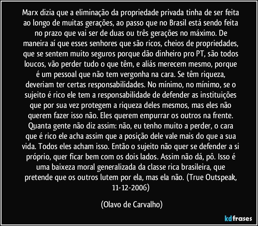 Marx dizia que a eliminação da propriedade privada tinha de ser feita ao longo de muitas gerações, ao passo que no Brasil está sendo feita no prazo que vai ser de duas ou três gerações no máximo. De maneira aí que esses senhores que são ricos, cheios de propriedades, que se sentem muito seguros porque dão dinheiro pro PT, são todos loucos, vão perder tudo o que têm, e aliás merecem mesmo, porque é um pessoal que não tem vergonha na cara. Se têm riqueza, deveriam ter certas responsabilidades. No mínimo, no mínimo, se o sujeito é rico ele tem a responsabilidade de defender as instituições que por sua vez protegem a riqueza deles mesmos, mas eles não querem fazer isso não. Eles querem empurrar os outros na frente. Quanta gente não diz assim: não, eu tenho muito a perder, o cara que é rico ele acha assim que a posição dele vale mais do que a sua vida. Todos eles acham isso. Então o sujeito não quer se defender a si próprio, quer ficar bem com os dois lados. Assim não dá, pô. Isso é uma baixeza moral generalizada da classe rica brasileira, que pretende que os outros lutem por ela, mas ela não. (True Outspeak, 11-12-2006) (Olavo de Carvalho)