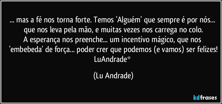 ... mas a fé nos torna forte. Temos 'Alguém' que sempre é por nós... que nos leva pela mão, e muitas vezes nos carrega no colo.
A esperança nos preenche... um incentivo mágico, que nos 'embebeda' de força... poder crer que podemos (e vamos) ser felizes!
LuAndrade* (Lu Andrade)