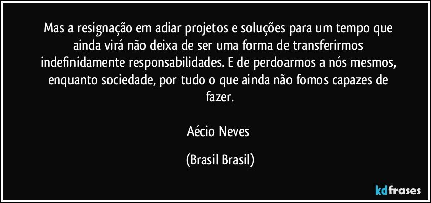 Mas a resignação em adiar projetos e soluções para um tempo que ainda virá não deixa de ser uma forma de transferirmos indefinidamente responsabilidades. E de perdoarmos a nós mesmos, enquanto sociedade, por tudo o que ainda não fomos capazes de fazer.

Aécio Neves (Brasil Brasil)