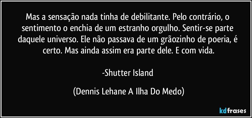 Mas a sensação nada tinha de debilitante. Pelo contrário, o sentimento o enchia de um estranho orgulho. Sentir-se parte daquele universo. Ele não passava de um grãozinho de poeria, é certo. Mas ainda assim era parte dele. E com vida.

-Shutter Island (Dennis Lehane A Ilha Do Medo)