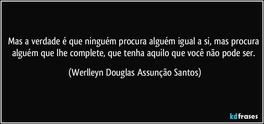 Mas a verdade é que ninguém procura alguém igual a si, mas procura alguém que lhe complete, que tenha aquilo que você não pode ser. (Werlleyn Douglas Assunção Santos)