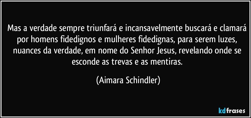 Mas a verdade sempre triunfará e incansavelmente buscará e clamará por homens fidedignos e mulheres fidedignas, para serem luzes,  nuances da verdade, em nome do Senhor Jesus, revelando onde se esconde as trevas e as mentiras. (Aimara Schindler)