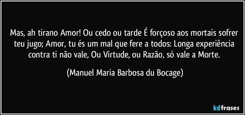 Mas, ah tirano Amor! Ou cedo ou tarde É forçoso aos mortais sofrer teu jugo; Amor, tu és um mal que fere a todos: Longa experiência contra ti não vale, Ou Virtude, ou Razão, só vale a Morte. (Manuel Maria Barbosa du Bocage)