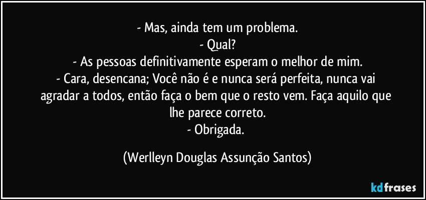 - Mas, ainda tem um problema.
- Qual?
- As pessoas definitivamente esperam o melhor de mim.
- Cara, desencana; Você não é e nunca será perfeita, nunca vai agradar a todos, então faça o bem que o resto vem. Faça aquilo que lhe parece correto.
- Obrigada. (Werlleyn Douglas Assunção Santos)