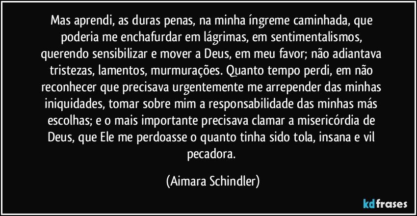 Mas aprendi, as duras penas, na minha íngreme caminhada, que poderia me enchafurdar em lágrimas, em sentimentalismos, querendo sensibilizar e mover a Deus, em meu favor;  não adiantava tristezas, lamentos, murmurações. Quanto tempo perdi, em não reconhecer que precisava urgentemente me arrepender das minhas iniquidades, tomar sobre mim a responsabilidade das minhas más escolhas; e o mais importante precisava clamar a misericórdia de Deus, que Ele me perdoasse o quanto tinha sido tola, insana e vil pecadora. (Aimara Schindler)