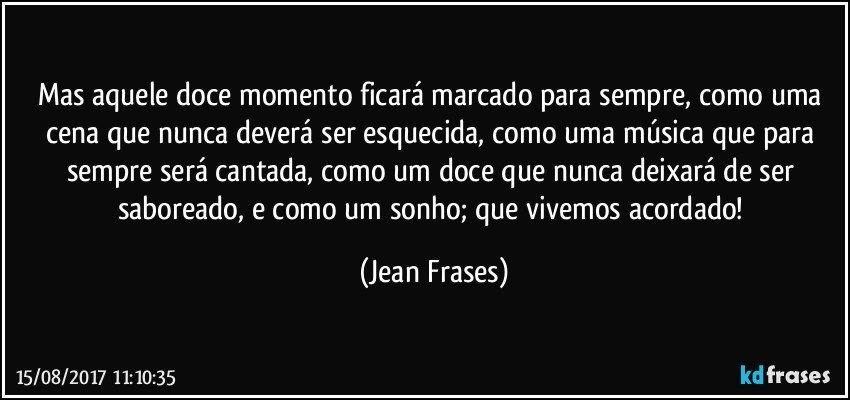 Mas aquele doce momento ficará marcado para sempre, como uma cena que nunca deverá ser esquecida, como uma música que para sempre será cantada, como um doce que nunca deixará de ser saboreado, e como um sonho; que vivemos acordado! (Jean Frases)