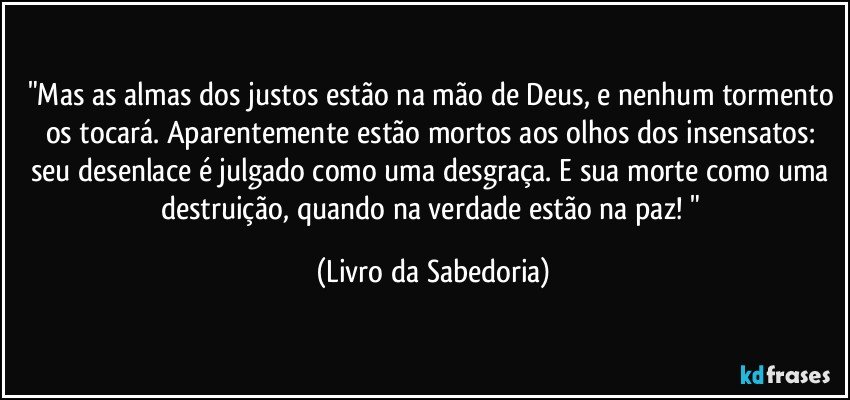 "Mas as almas dos justos estão na mão de Deus, e nenhum tormento os tocará. Aparentemente estão mortos aos olhos dos insensatos: seu desenlace é julgado como uma desgraça. E sua morte como uma destruição, quando na verdade estão na paz! " (Livro da Sabedoria)