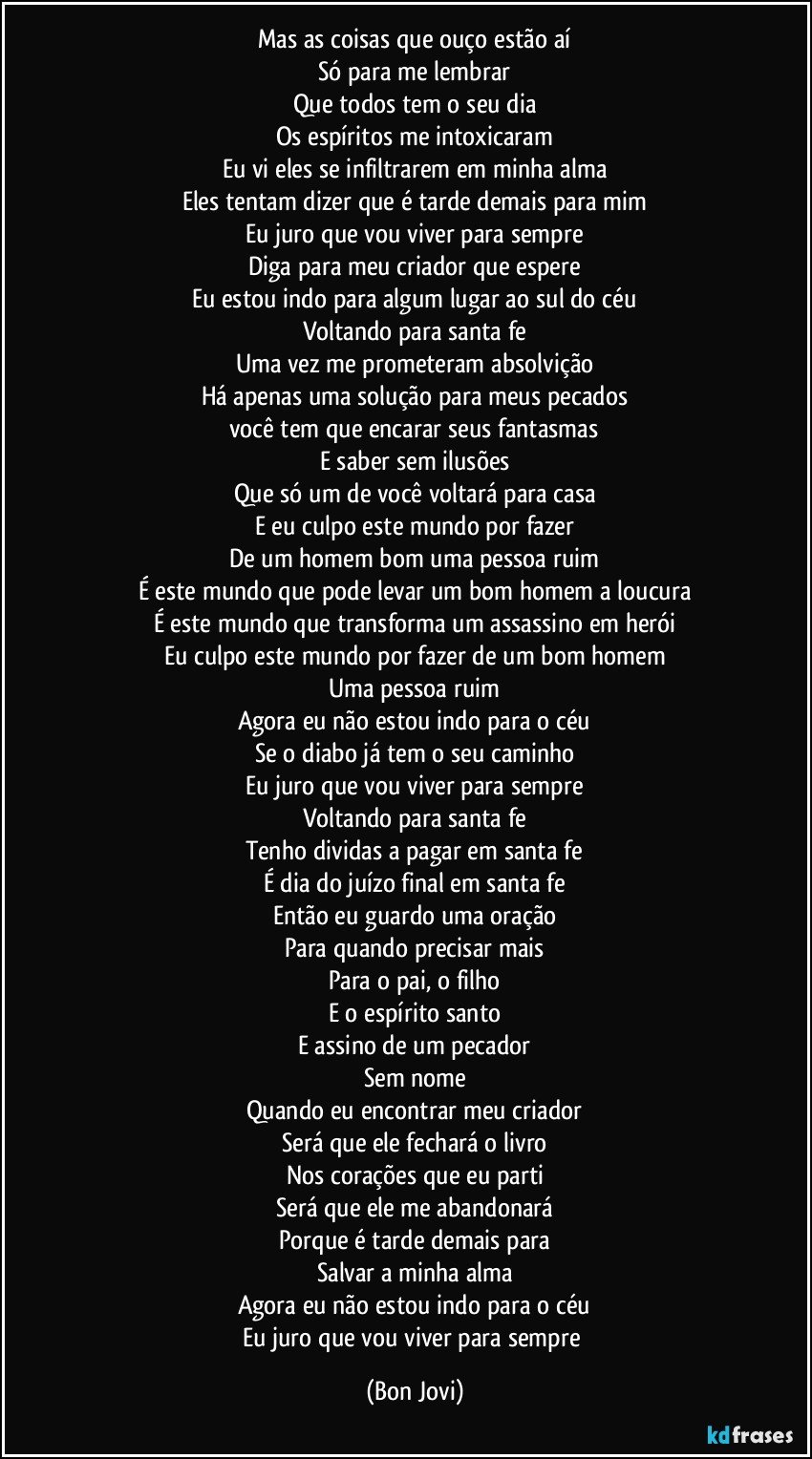 Mas as coisas que ouço estão aí
Só para me lembrar
Que todos tem o seu dia
Os espíritos me intoxicaram
Eu vi eles se infiltrarem em minha alma
Eles tentam dizer que é tarde demais para mim
Eu juro que vou viver para sempre
Diga para meu criador que espere
Eu estou indo para algum lugar ao sul do céu
Voltando para santa fe
Uma vez me prometeram absolvição
Há apenas uma solução para meus pecados
você tem que encarar seus fantasmas
E saber sem ilusões
Que só um de você voltará para casa
E eu culpo este mundo por fazer
De um homem bom uma pessoa ruim
É este mundo que pode levar um bom homem a loucura
É este mundo que transforma um assassino em herói
Eu culpo este mundo por fazer de um bom homem
Uma pessoa ruim
Agora eu não estou indo para o céu
Se o diabo já tem o seu caminho
Eu juro que vou viver para sempre
Voltando para santa fe
Tenho dividas a pagar em santa fe
É dia do juízo final em santa fe
Então eu guardo uma oração
Para quando precisar mais
Para o pai, o filho
E o espírito santo
E assino de um pecador
Sem nome
Quando eu encontrar meu criador
Será que ele fechará o livro
Nos corações que eu parti
Será que ele me abandonará
Porque é tarde demais para
Salvar a minha alma
Agora eu não estou indo para o céu
Eu juro que vou viver para sempre (Bon Jovi)