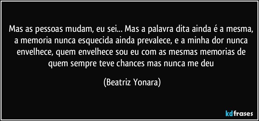 Mas as pessoas mudam, eu sei... Mas a palavra dita ainda é a mesma, a memoria nunca esquecida ainda prevalece, e a minha dor nunca envelhece, quem envelhece sou eu com as mesmas memorias de quem sempre teve chances mas nunca me deu (Beatriz Yonara)