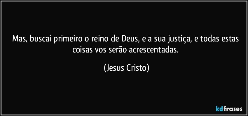 Mas, buscai primeiro o reino de Deus, e a sua justiça, e todas estas coisas vos serão acrescentadas. (Jesus Cristo)