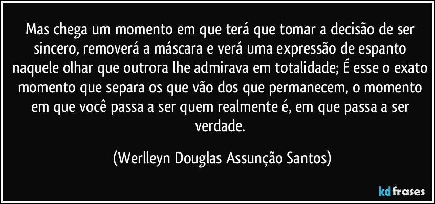 Mas chega um momento em que terá que tomar a decisão de ser sincero, removerá a máscara e verá uma expressão de espanto naquele olhar que outrora lhe admirava em totalidade; É esse o exato momento que separa os que vão dos que permanecem, o momento em que você passa a ser quem realmente é, em que passa a ser verdade. (Werlleyn Douglas Assunção Santos)