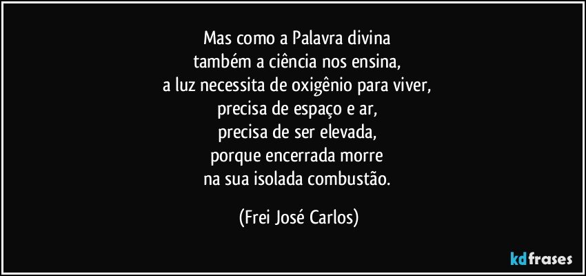 Mas como a Palavra divina 
também a ciência nos ensina, 
a luz necessita de oxigênio para viver, 
precisa de espaço e ar, 
precisa de ser elevada, 
porque encerrada morre 
na sua isolada combustão. (Frei José Carlos)