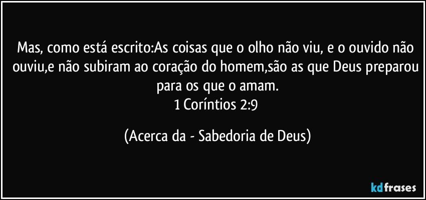 Mas, como está escrito:As coisas que o olho não viu, e o ouvido não ouviu,e não subiram ao coração do homem,são as que Deus preparou para os que o amam.
1 Coríntios 2:9 (Acerca da - Sabedoria de Deus)