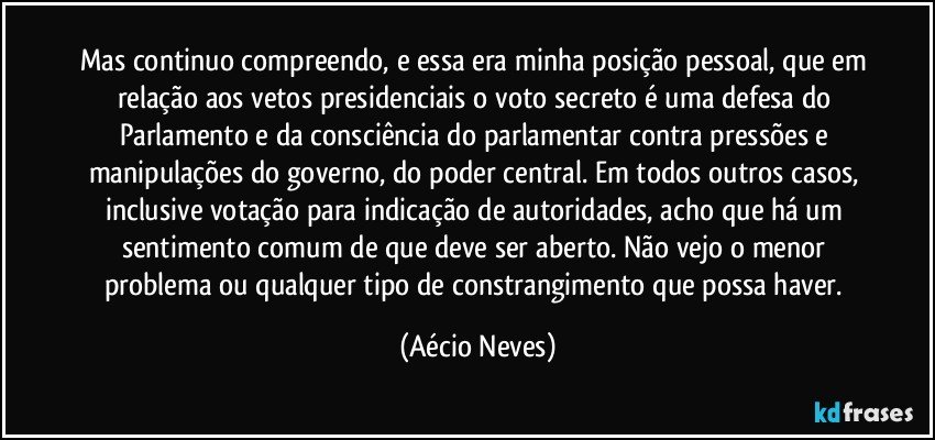 Mas continuo compreendo, e essa era minha posição pessoal, que em relação aos vetos presidenciais o voto secreto é uma defesa do Parlamento e da consciência do parlamentar contra pressões e manipulações do governo, do poder central. Em todos outros casos, inclusive votação para indicação de autoridades, acho que há um sentimento comum de que deve ser aberto. Não vejo o menor problema ou qualquer tipo de constrangimento que possa haver. (Aécio Neves)