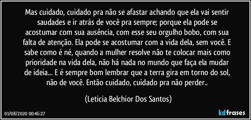 Mas cuidado, cuidado pra não se afastar achando que ela vai sentir saudades e ir atrás de você pra sempre; porque ela pode se acostumar com sua ausência, com esse seu orgulho bobo, com sua falta de atenção. Ela pode se acostumar com a vida dela, sem você. E sabe como é né, quando a mulher resolve não te colocar mais como prioridade na vida dela, não há nada no mundo que faça ela mudar de ideia... E é sempre bom lembrar que a terra gira em torno do sol, não de você. Então cuidado, cuidado pra não perder.. (Leticia Belchior Dos Santos)