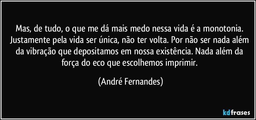 Mas, de tudo, o que me dá mais medo nessa vida é a monotonia. Justamente pela vida ser única, não ter volta. Por não ser nada além da vibração que depositamos em nossa existência. Nada além da força do eco que escolhemos imprimir. (André Fernandes)