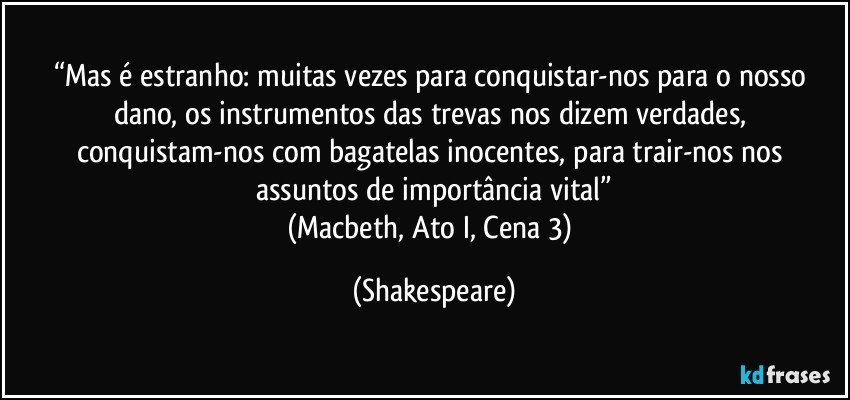 “Mas é estranho: / muitas vezes para conquistar-nos para o nosso dano, / os instrumentos das trevas nos dizem verdades, / conquistam-nos com bagatelas inocentes, para trair-nos / nos assuntos de importância vital”
(Macbeth, Ato I, Cena 3) (Shakespeare)