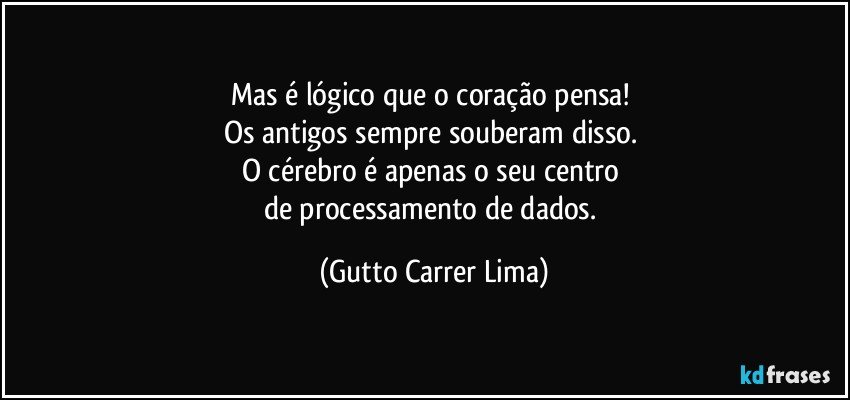 Mas é lógico que o coração pensa! 
Os antigos sempre souberam disso. 
O cérebro é apenas o seu centro 
de processamento de dados. (Gutto Carrer Lima)