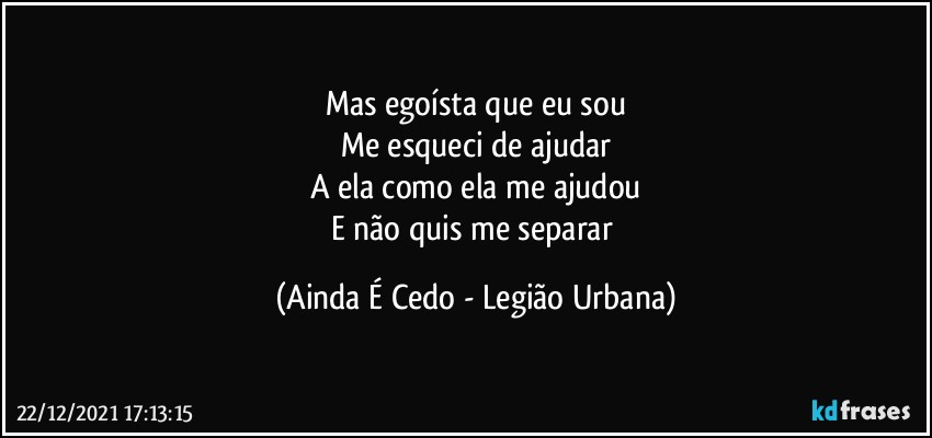 Mas egoísta que eu sou
Me esqueci de ajudar
A ela como ela me ajudou
E não quis me separar (Ainda É Cedo - Legião Urbana)