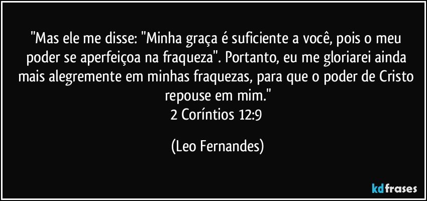 "Mas ele me disse: "Minha graça é suficiente a você, pois o meu poder se aperfeiçoa na fraqueza". Portanto, eu me gloriarei ainda mais alegremente em minhas fraquezas, para que o poder de Cristo repouse em mim."
2 Coríntios 12:9 (Leo Fernandes)