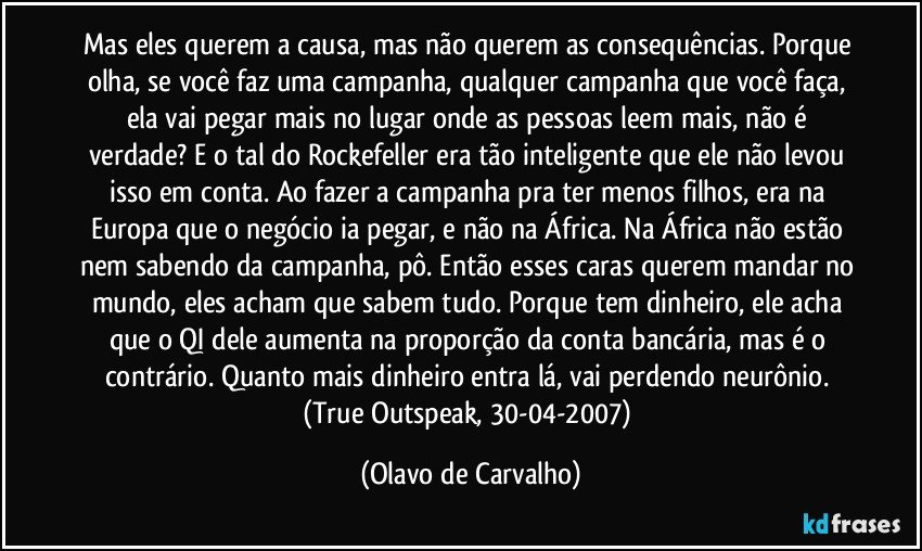 Mas eles querem a causa, mas não querem as consequências. Porque olha, se você faz uma campanha, qualquer campanha que você faça, ela vai pegar mais no lugar onde as pessoas leem mais, não é verdade? E o tal do Rockefeller era tão inteligente que ele não levou isso em conta. Ao fazer a campanha pra ter menos filhos, era na Europa que o negócio ia pegar, e não na África. Na África não estão nem sabendo da campanha, pô. Então esses caras querem mandar no mundo, eles acham que sabem tudo. Porque tem dinheiro, ele acha que o QI dele aumenta na proporção da conta bancária, mas é o contrário. Quanto mais dinheiro entra lá, vai perdendo neurônio. 
(True Outspeak, 30-04-2007) (Olavo de Carvalho)