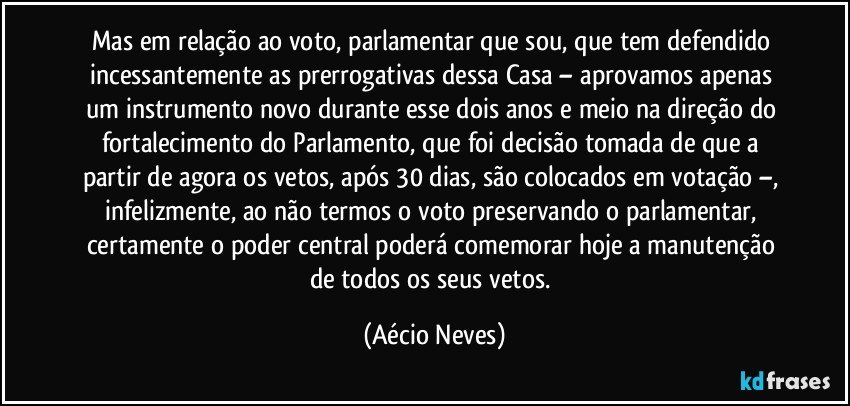 Mas em relação ao voto, parlamentar que sou, que tem defendido incessantemente as prerrogativas dessa Casa – aprovamos apenas um instrumento novo durante esse dois anos e meio na direção do fortalecimento do Parlamento, que foi decisão tomada de que a partir de agora os vetos, após 30 dias, são colocados em votação –, infelizmente, ao não termos o voto preservando o parlamentar, certamente o poder central poderá comemorar hoje a manutenção de todos os seus vetos. (Aécio Neves)