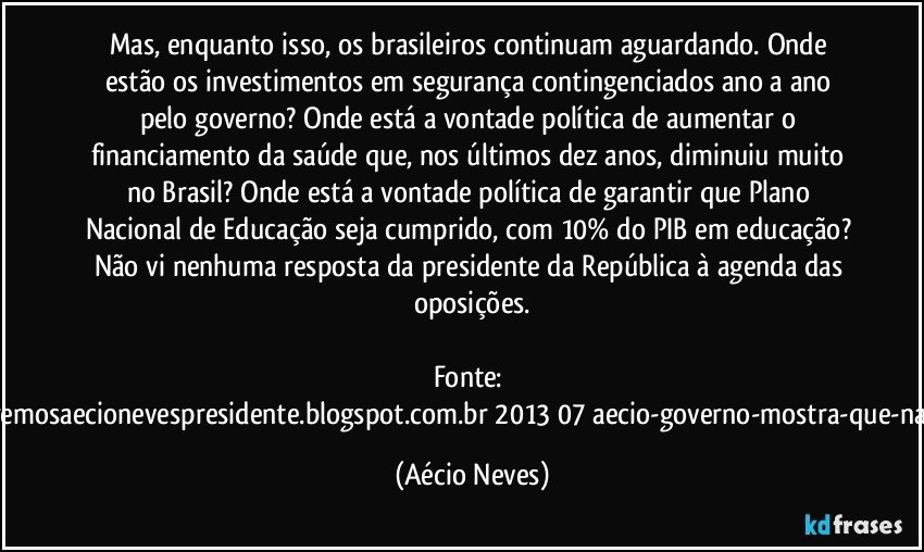 Mas, enquanto isso, os brasileiros continuam aguardando. Onde estão os investimentos em segurança contingenciados ano a ano pelo governo? Onde está a vontade política de aumentar o financiamento da saúde que, nos últimos dez anos, diminuiu muito no Brasil? Onde está a vontade política de garantir que Plano Nacional de Educação seja cumprido, com 10% do PIB em educação? Não vi nenhuma resposta da presidente da República à agenda das oposições.

Fonte: http://www.queremosaecionevespresidente.blogspot.com.br/2013/07/aecio-governo-mostra-que-nao-entendeu.html (Aécio Neves)