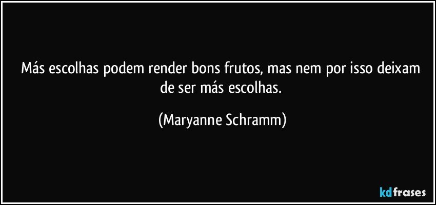 Más escolhas podem render bons frutos, mas nem por isso deixam de ser más escolhas. (Maryanne Schramm)