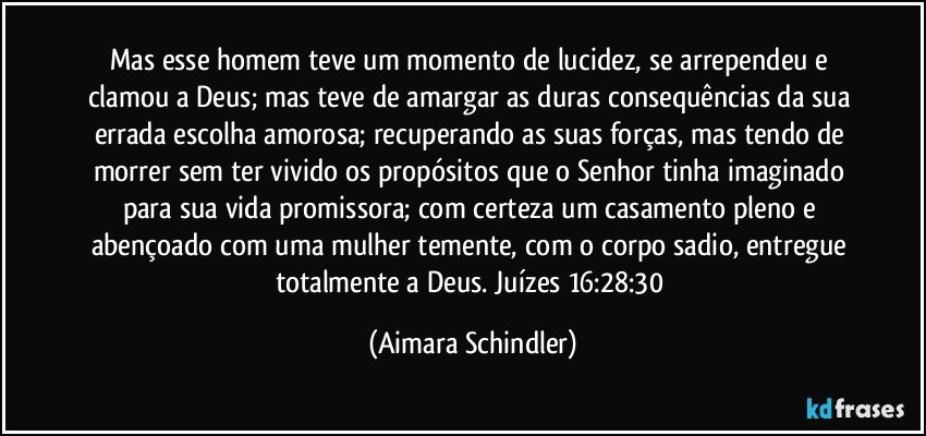 Mas esse homem teve um momento de lucidez, se arrependeu e clamou a Deus;  mas teve de amargar as duras consequências da sua errada escolha amorosa; recuperando as suas forças, mas tendo de morrer sem ter vivido os propósitos que o Senhor tinha imaginado para sua vida promissora; com certeza um casamento pleno e abençoado com uma mulher temente, com o corpo sadio, entregue totalmente a Deus. Juízes 16:28:30 (Aimara Schindler)