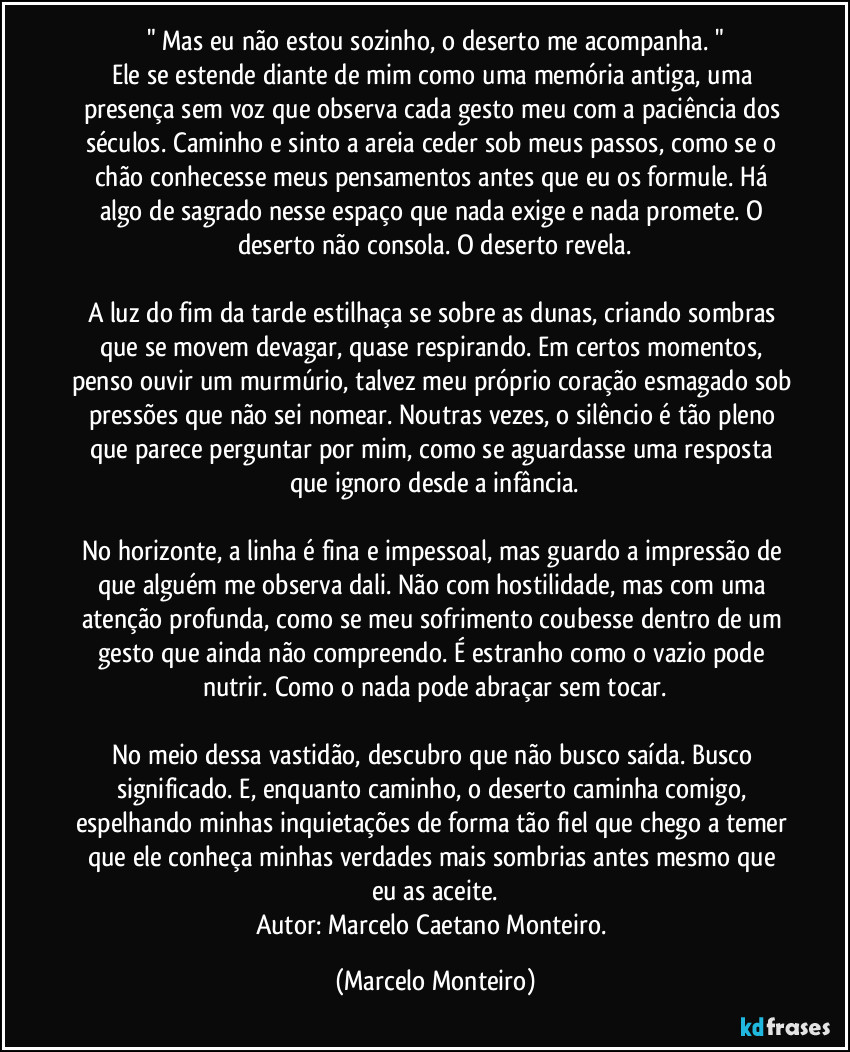 " Mas eu não estou sozinho, o deserto me acompanha. "
Ele se estende diante de mim como uma memória antiga, uma presença sem voz que observa cada gesto meu com a paciência dos séculos. Caminho e sinto a areia ceder sob meus passos, como se o chão conhecesse meus pensamentos antes que eu os formule. Há algo de sagrado nesse espaço que nada exige e nada promete. O deserto não consola. O deserto revela.
A luz do fim da tarde estilhaça se sobre as dunas, criando sombras que se movem devagar, quase respirando. Em certos momentos, penso ouvir um murmúrio, talvez meu próprio coração esmagado sob pressões que não sei nomear. Noutras vezes, o silêncio é tão pleno que parece perguntar por mim, como se aguardasse uma resposta que ignoro desde a infância.
No horizonte, a linha é fina e impessoal, mas guardo a impressão de que alguém me observa dali. Não com hostilidade, mas com uma atenção profunda, como se meu sofrimento coubesse dentro de um gesto que ainda não compreendo. É estranho como o vazio pode nutrir. Como o nada pode abraçar sem tocar.
No meio dessa vastidão, descubro que não busco saída. Busco significado. E, enquanto caminho, o deserto caminha comigo, espelhando minhas inquietações de forma tão fiel que chego a temer que ele conheça minhas verdades mais sombrias antes mesmo que eu as aceite.
Autor: Marcelo Caetano Monteiro. (Marcelo Monteiro)