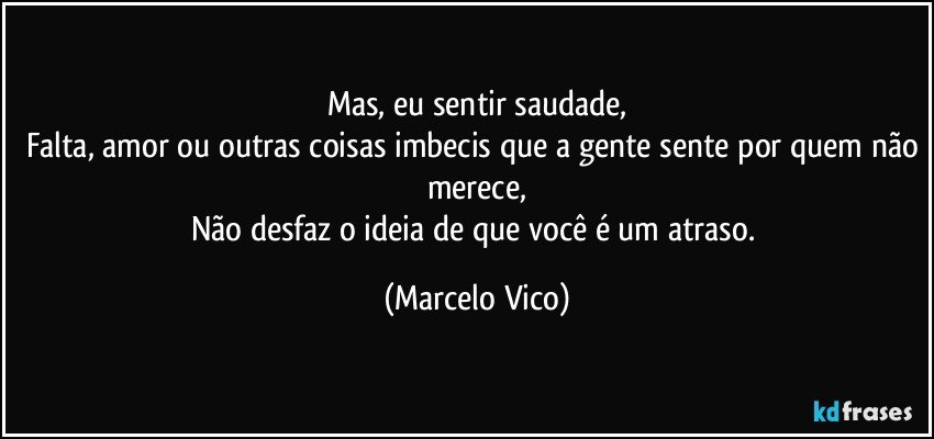 Mas, eu sentir saudade,
Falta, amor ou outras coisas imbecis que a gente sente por quem não merece,
Não desfaz o ideia de que você é um atraso. (Marcelo Vico)