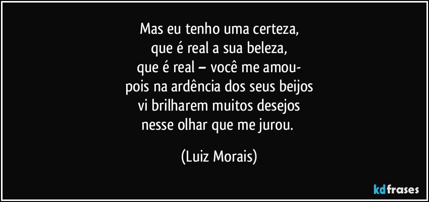 Mas eu tenho uma certeza,
que é real a sua beleza,
que é real – você me amou-
pois na ardência dos seus beijos
vi brilharem muitos desejos
nesse olhar que me jurou. (Luiz Morais)