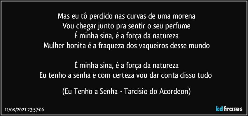 Mas eu tô perdido nas curvas de uma morena
Vou chegar junto pra sentir o seu perfume
É minha sina, é a força da natureza
Mulher bonita é a fraqueza dos vaqueiros desse mundo

É minha sina, é a força da natureza
Eu tenho a senha e com certeza vou dar conta disso tudo (Eu Tenho a Senha - Tarcísio do Acordeon)