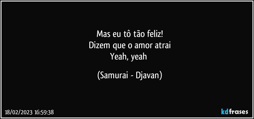 Mas eu tô tão feliz!
Dizem que o amor atrai
Yeah, yeah (Samurai - Djavan)