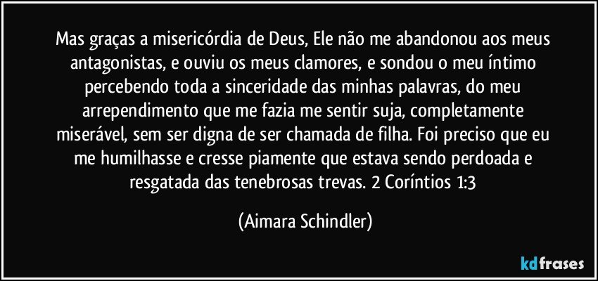 Mas graças a misericórdia de Deus, Ele não me abandonou aos meus antagonistas, e ouviu os meus clamores, e  sondou o meu íntimo percebendo toda a sinceridade das minhas palavras, do meu arrependimento que me fazia me sentir suja, completamente miserável, sem ser digna de ser chamada de filha. Foi preciso que eu me humilhasse e cresse piamente que estava sendo perdoada e resgatada das tenebrosas trevas. 2 Coríntios 1:3 (Aimara Schindler)