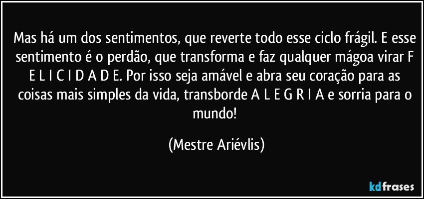 Mas há um dos sentimentos, que reverte todo esse ciclo frágil. E esse sentimento é o perdão, que transforma e faz qualquer mágoa virar F E L I C I D A D E. Por isso seja amável e abra seu coração para as coisas mais simples da vida, transborde A L E G R I A e sorria para o mundo! (Mestre Ariévlis)