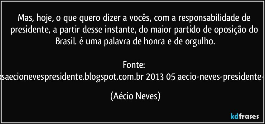Mas, hoje, o que quero dizer a vocês, com a responsabilidade de presidente, a partir desse instante, do maior partido de oposição do Brasil. é uma palavra de honra e de orgulho.

Fonte: http://www.queremosaecionevespresidente.blogspot.com.br/2013/05/aecio-neves-presidente-do-psdb-estreia.html (Aécio Neves)