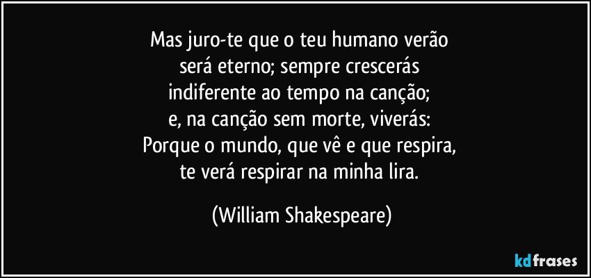 Mas juro-te que o teu humano verão 
será eterno; sempre crescerás 
indiferente ao tempo na canção; 
e, na canção sem morte, viverás: 
Porque o mundo, que vê e que respira, 
te verá respirar na minha lira. (William Shakespeare)