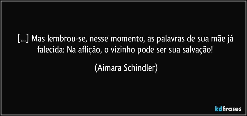 [...] Mas lembrou-se, nesse momento, as palavras de sua mãe já falecida: Na aflição, o vizinho pode ser sua salvação! (Aimara Schindler)